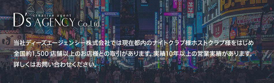 D's AGENCY　当社ディーズエージェンシー株式会社では、現在都内のナイトクラブ様ホストクラブ様をはじめ全国約1,500店舗以上のお店様との取引があります。実績10年以上の営業実績があります。詳しくはお問い合わせください。