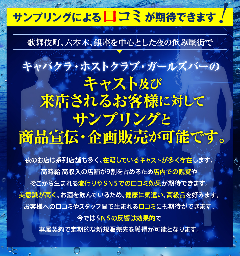 サンプリングによる口コミが期待できます！　歌舞伎町、六本木、銀座を中心とした夜の飲み屋街で、キャバクラ・ホストクラブ・ガールズバーのキャスト及び来店されるお客様に対してサンプリングと商品宣伝・企画販売が可能です。　夜のお店は系列店舗も多く、在籍しているキャストが多く存在します。高時給 高収入の店舗が9割を占めるため店内での観覧やそこから生まれる流行りやSNSでの口コミ効果が期待できます。美意識が高く、お酒を飲んでいるため、健康に気遣い、高級品を好みます。お客様への口コミやスタッフ間で生まれる口コミにも期待ができます。今ではSNSの反響は効果的で専属契約で定期的な新規販売先を獲得が可能となります。