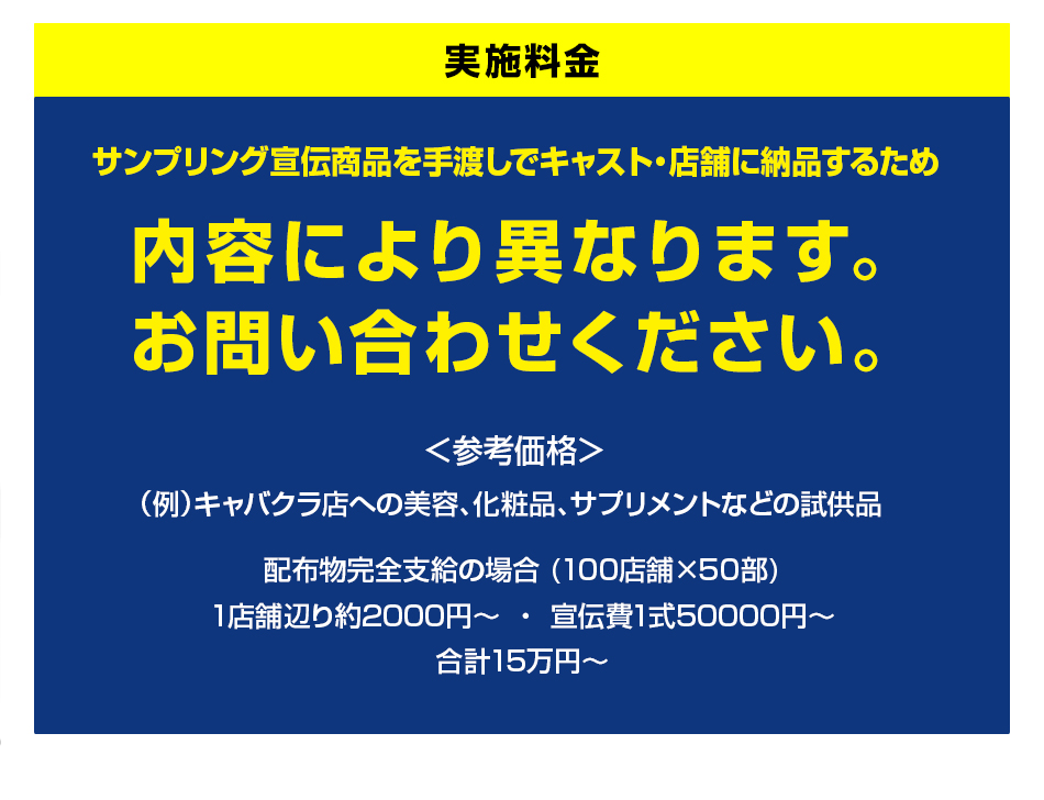 実施料金　サンプリング宣伝商品を手渡しでキャスト・店舗に納品するため、内容により異なります。お問い合わせください。参考価格：(例)キャバクラ店への美容、化粧品、サプリメントなどの試供品。配布物完全支給の場合(100店舗×50部)　1店舗辺り約2000円から、宣伝費1式50000円から、合計15万円から