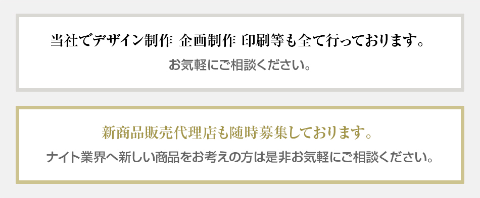 当社でデザイン制作、企画制作、印刷等も全て行っております。お気軽にご相談ください。　新商品販売代理店も随時募集しております。ナイト業界へ新しい商品をお考えの方は是非お気軽にご相談ください。